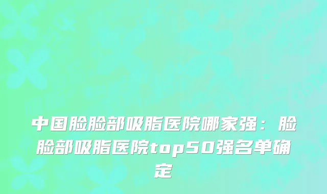 中国脸脸部吸脂医院哪家强：脸脸部吸脂医院top50强名单确定