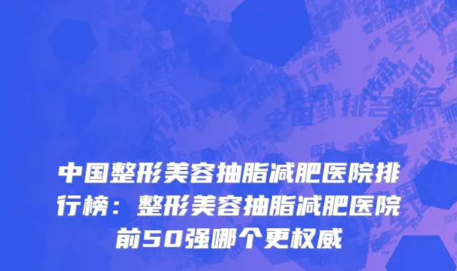 中国整形美容抽脂减肥医院排行榜：整形美容抽脂减肥医院前50强哪个更权威