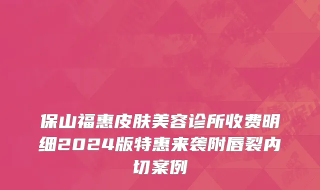 保山福惠皮肤美容诊所收费明细2024版特惠来袭附唇裂内切案例