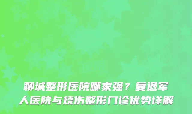 聊城整形医院哪家强？复退军人医院与烧伤整形门诊优势详解