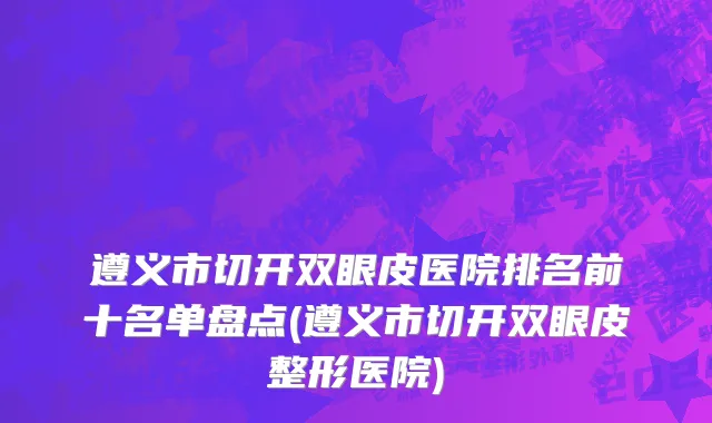 遵义市切开双眼皮医院排名前十名单盘点(遵义市切开双眼皮整形医院)