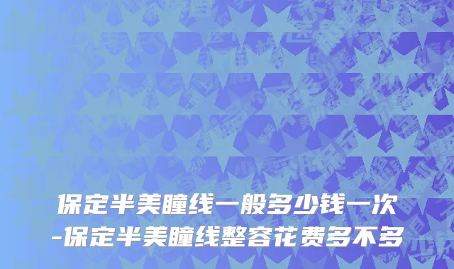 保定半美瞳线一般多少钱一次-保定半美瞳线整容花费多不多