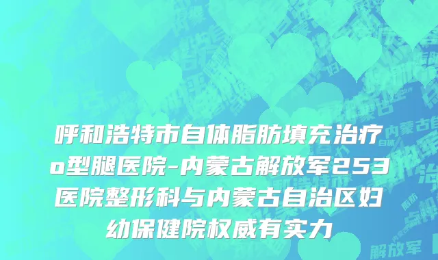 呼和浩特市自体脂肪填充治疗o型腿医院-内蒙古解放军253医院整形科与内蒙古自治区妇幼保健院权威有实力