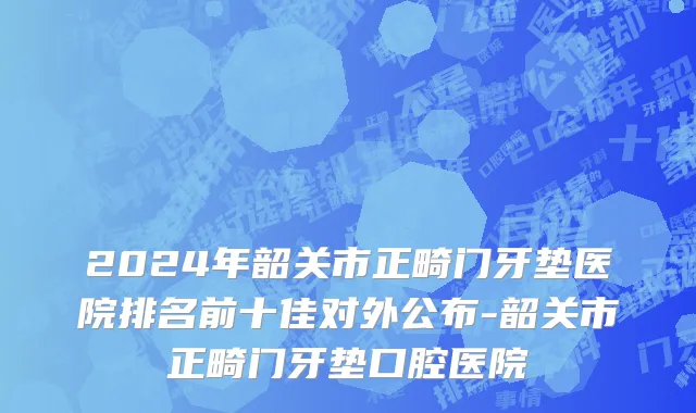 2024年韶关市正畸门牙垫医院排名前十佳对外公布-韶关市正畸门牙垫口腔医院