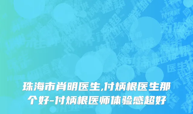珠海市肖明医生,付炳根医生那个好-付炳根医师体验感超好