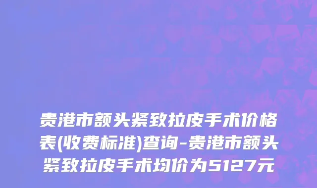 贵港市额头紧致拉皮手术价格表(收费标准)查询-贵港市额头紧致拉皮手术均价为5127元