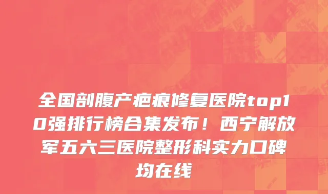 全国剖腹产疤痕修复医院top10强排行榜合集发布!西宁解放军五六三医院整形科实力口碑均在线