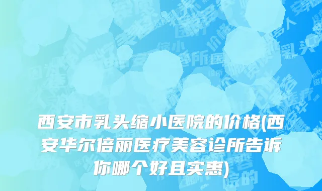 西安市乳头缩小医院的价格(西安华尔倍丽医疗美容诊所告诉你哪个好且实惠)