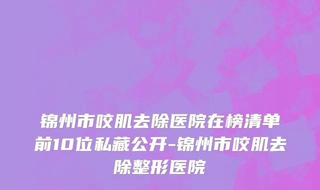 锦州市咬肌去除医院在榜清单前10位私藏公开-锦州市咬肌去除整形医院