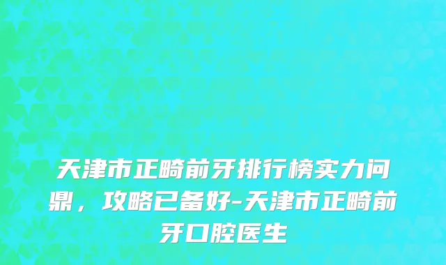 天津市正畸前牙排行榜实力问鼎，攻略已备好-天津市正畸前牙口腔医生