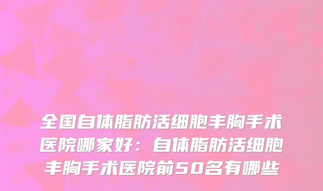 全国自体脂肪活细胞丰胸手术医院哪家好：自体脂肪活细胞丰胸手术医院前50名有哪些