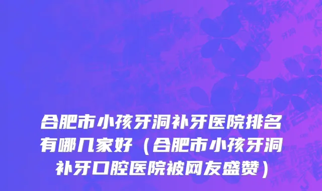 合肥市小孩牙洞补牙医院排名有哪几家好（合肥市小孩牙洞补牙口腔医院被网友盛赞）