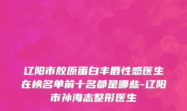 辽阳市胶原蛋白丰唇性感医生在榜名单前十名都是哪些-辽阳市孙海志整形医生