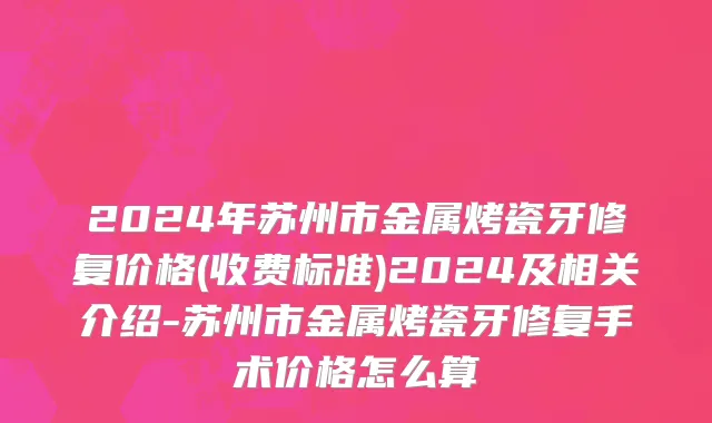 2024年苏州市金属烤瓷牙修复价格(收费标准)2024及相关介绍-苏州市金属烤瓷牙修复手术价格怎么算