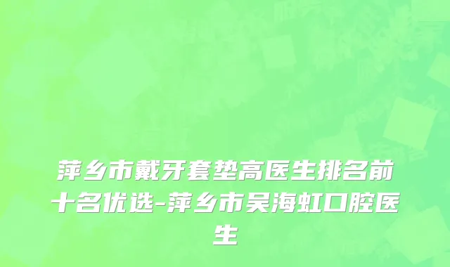 萍乡市戴牙套垫高医生排名前十名优选-萍乡市吴海虹口腔医生