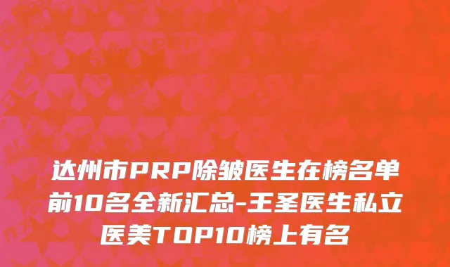 达州市PRP除皱医生在榜名单前10名全新汇总-王圣医生私立医美TOP10榜上有名