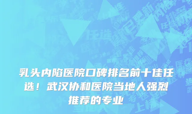 乳头内陷医院口碑排名前十佳任选！武汉协和医院当地人强烈推荐的专业