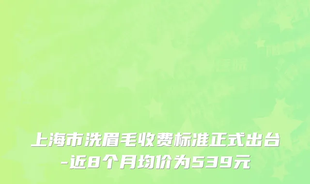 上海市洗眉毛收费标准正式出台-近8个月均价为539元