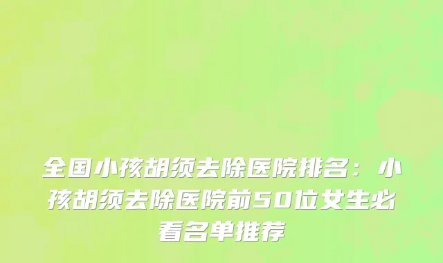 全国小孩胡须去除医院排名：小孩胡须去除医院前50位女生必看名单推荐