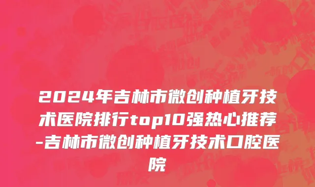 2024年吉林市微创种植牙技术医院排行top10强热心推荐-吉林市微创种植牙技术口腔医院