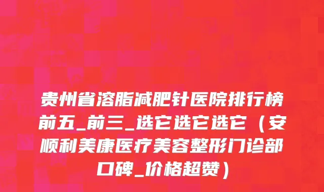 贵州省溶脂减肥针医院排行榜前五_前三_选它选它选它（安顺利美康医疗美容整形门诊部口碑_价格超赞）