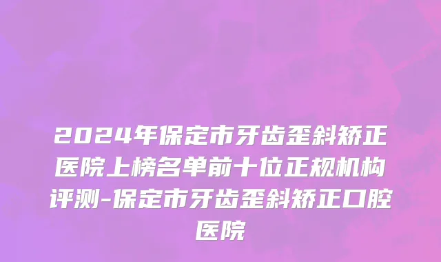 2024年保定市牙齿歪斜矫正医院上榜名单前十位正规机构评测-保定市牙齿歪斜矫正口腔医院