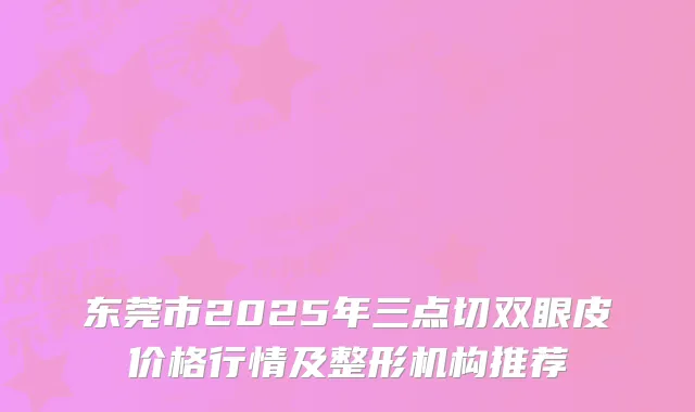 东莞市2025年三点切双眼皮价格行情及整形机构推荐