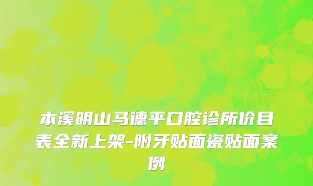 本溪明山马德平口腔诊所价目表全新上架-附牙贴面瓷贴面案例