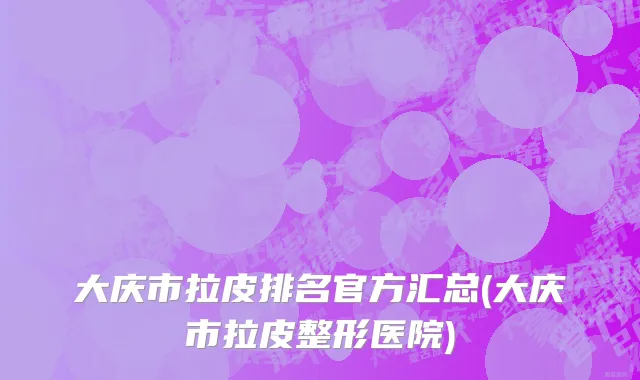 大庆市拉皮排名官方汇总(大庆市拉皮整形医院)