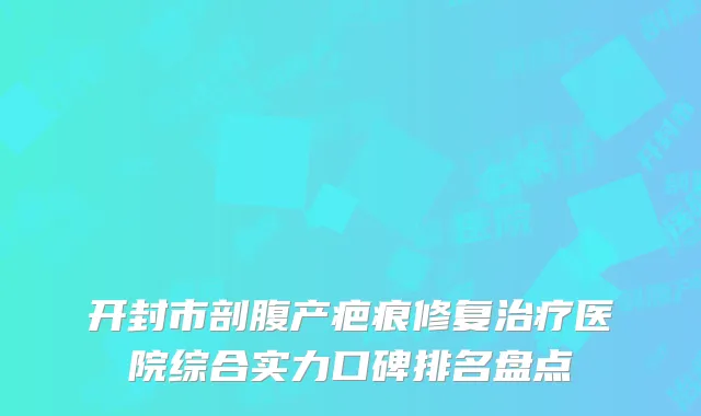 开封市剖腹产疤痕修复治疗医院综合实力口碑排名盘点