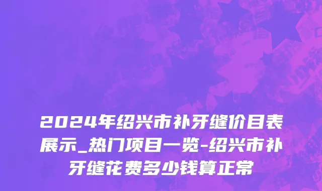 2024年绍兴市补牙缝价目表展示_热门项目一览-绍兴市补牙缝花费多少钱算正常