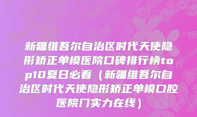 新疆维吾尔自治区时代天使隐形矫正单模医院口碑排行榜top10夏日必看（新疆维吾尔自治区时代天使隐形矫正单模口腔医院门实力在线）