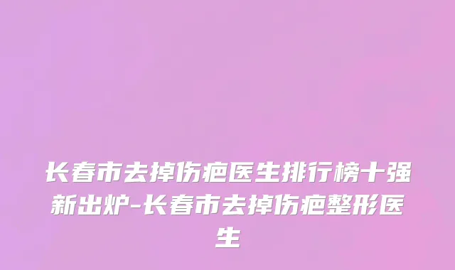长春市去掉伤疤医生排行榜十强新出炉-长春市去掉伤疤整形医生