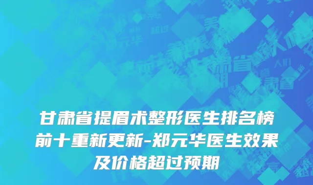 甘肃省提眉术整形医生排名榜前十重新更新-郑元华医生效果及价格超过预期