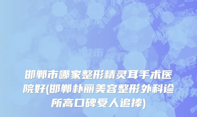 邯郸市哪家整形精灵耳手术医院好(邯郸朴丽美容整形外科诊所高口碑受人追捧)