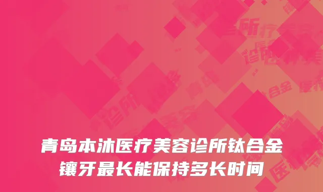 青岛本沐医疗美容诊所钛合金镶牙最长能保持多长时间