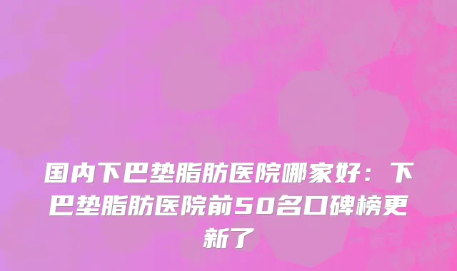 国内下巴垫脂肪医院哪家好：下巴垫脂肪医院前50名口碑榜更新了
