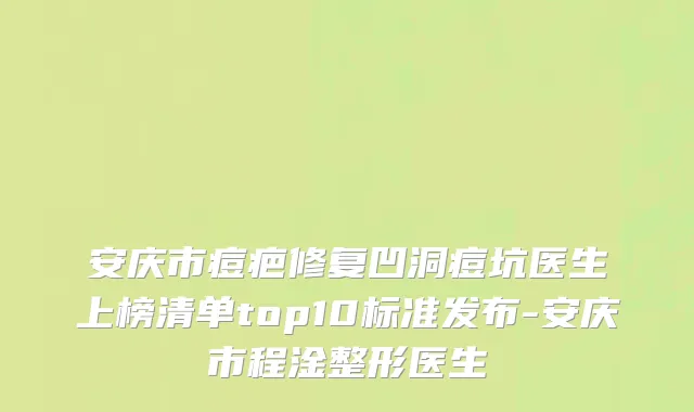 安庆市痘疤修复凹洞痘坑医生上榜清单top10标准发布-安庆市程淦整形医生