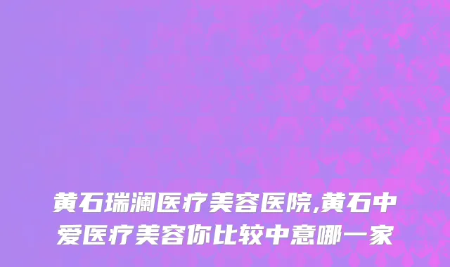 黄石瑞澜医疗美容医院,黄石中爱医疗美容你比较中意哪一家