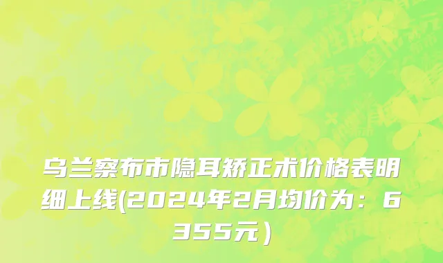乌兰察布市隐耳矫正术价格表明细上线(2024年2月均价为：6355元）