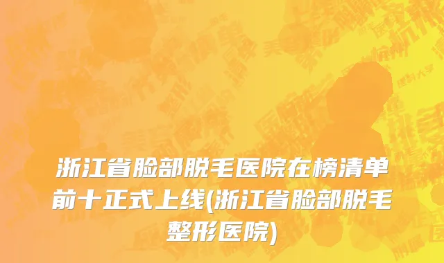 浙江省脸部脱毛医院在榜清单前十正式上线(浙江省脸部脱毛整形医院)