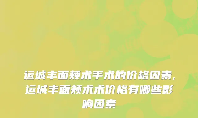 运城丰面颊术手术的价格因素,运城丰面颊术术价格有哪些影响因素