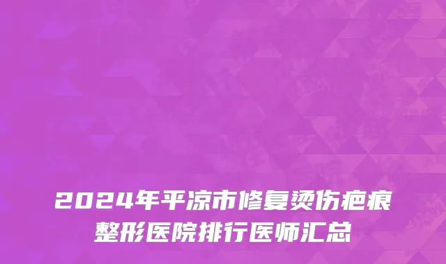 2024年平凉市修复烫伤疤痕整形医院排行医师汇总