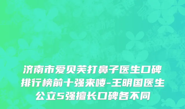 济南市爱贝芙打鼻子医生口碑排行榜前十强来喽-王明国医生公立5强擅长口碑各不同