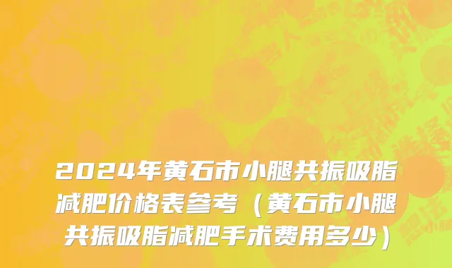 2024年黄石市小腿共振吸脂减肥价格表参考（黄石市小腿共振吸脂减肥手术费用多少）