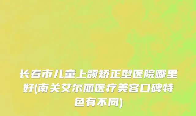 长春市儿童上颌矫正型医院哪里好(南关艾尔丽医疗美容口碑特色有不同)