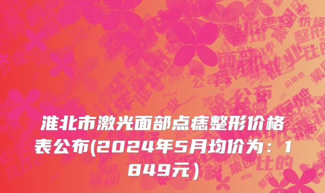 淮北市激光面部点痣整形价格表公布(2024年5月均价为：1849元）