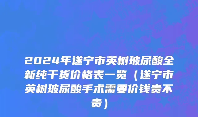 2024年遂宁市英树玻尿酸全新纯干货价格表一览（遂宁市英树玻尿酸手术需要价钱贵不贵）