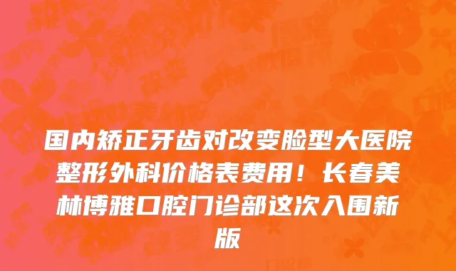 国内矫正牙齿对改变脸型大医院整形外科价格表费用！长春美林博雅口腔门诊部这次入围新版