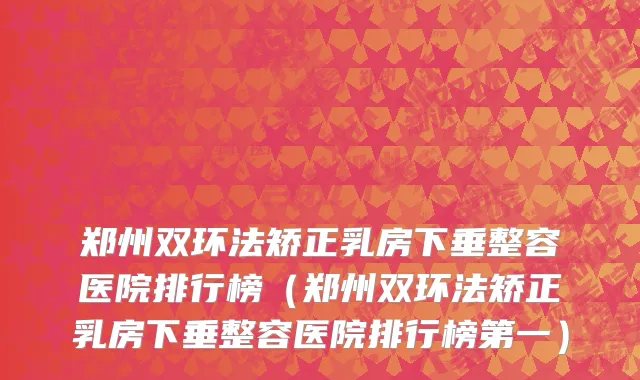 郑州双环法矫正乳房下垂整容医院排行榜（郑州双环法矫正乳房下垂整容医院排行榜第一）